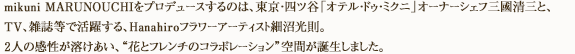 mikuni MARUNOUCHIをプロデュースするのは、東京・四ツ谷「オテル・ドゥ・ミクニ」オーナーシェフ三國清三と、TV、雑誌等で活躍する、Hanahiroフラワーアーティスト細沼光則。2人の感性が溶けあい、“花とフレンチのコラボレーション”空間が誕生しました。