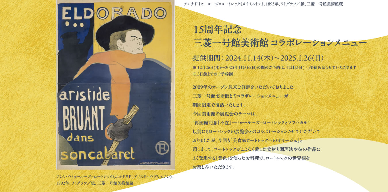 15周年記念 三菱一号館コラボレーションメニュー 提供期間 ： 2024.11.14（木）〜2025.1.26（日） ※ 12月26日(木)～2025年1月5日(日)の間のご予約は、12月21日(土)で締め切らせていただきます※ 3日前までのご予約制｜2009年のオープン以来ご好評をいただいておりました三菱一号館美術館とのコラボレーションメニューが期間限定で復活いたします。今回美術館の展覧会のテーマは、”再開館記念「不在」 ―トゥールーズ=ロートレックとソフィ・カル”以前にもロートレックの展覧会とのコラボレーションさせていただいておりましたが、今回も「美食家ロートレックへのオマージュ」と題しまして、ロートレックがこよなく愛した食材と調理法や彼の作品によく登場する「黄色」を使ったお料理で、ロートレックの世界観をお楽しみいただきます。